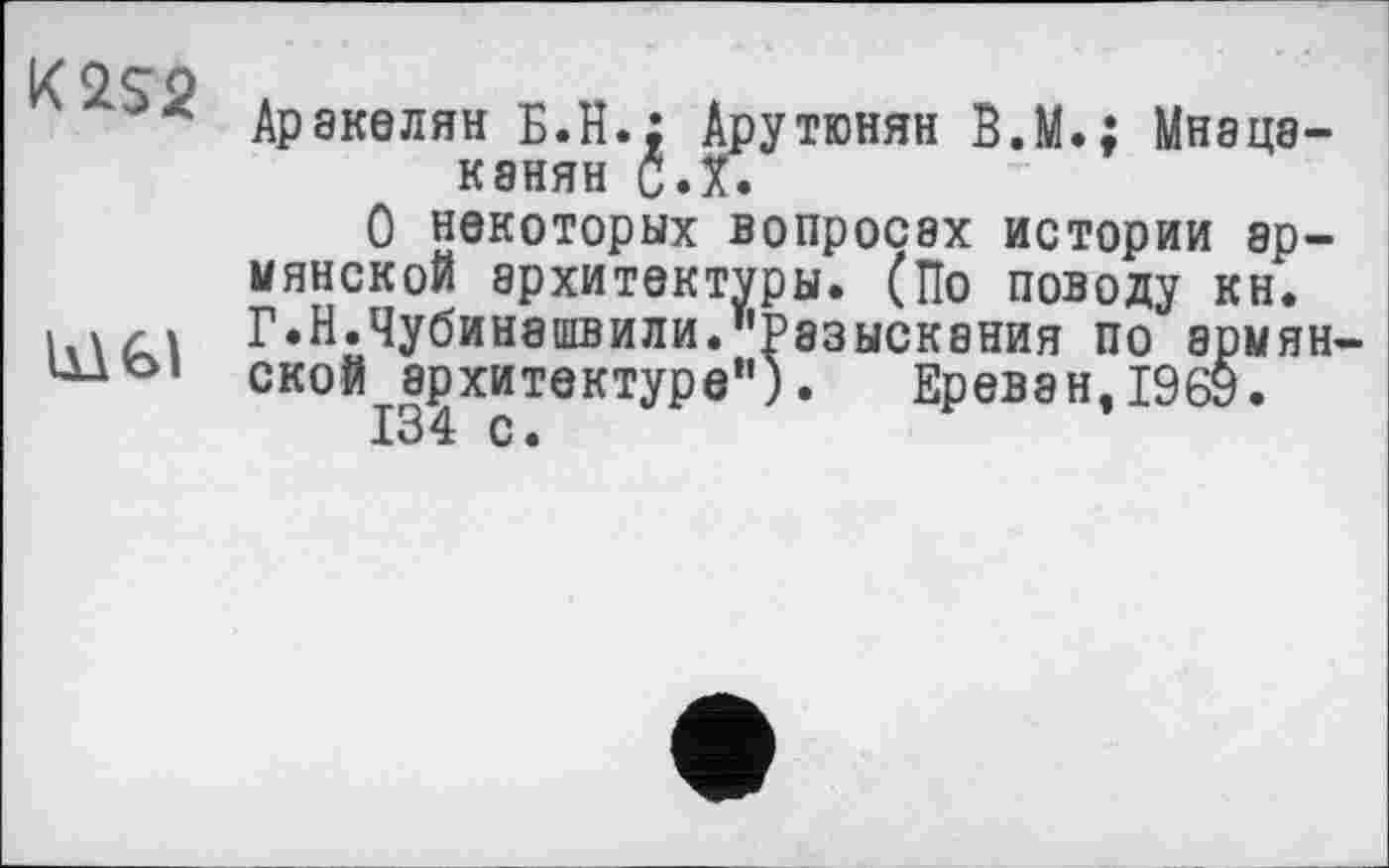 ﻿
Аракелян Б.H.: Арутюнян В.М.; Мнацаканян с.х.
О некоторых вопросах истории армянской архитектуры. (По поводу кн. Г.Н.Чубинашвили."Разыскания по армянской архитектуре"). Ереван, 1969.
134 с.